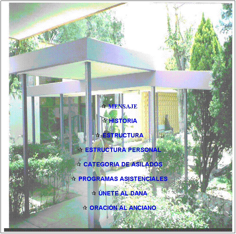 Cuadro de texto:  
 
 
 
 
 
 
 
 
  MENSAJE 
 
   HISTORIA
 
   ESTRUCTURA
 
   ESTRUCTURA PERSONAL
 
   CATEGORIA DE ASILADOS
 
   PROGRAMAS ASISTENCIALES
 
   NETE AL DANA
 
   ORACIN AL ANCIANO
 
 
 
 


 
 
 
